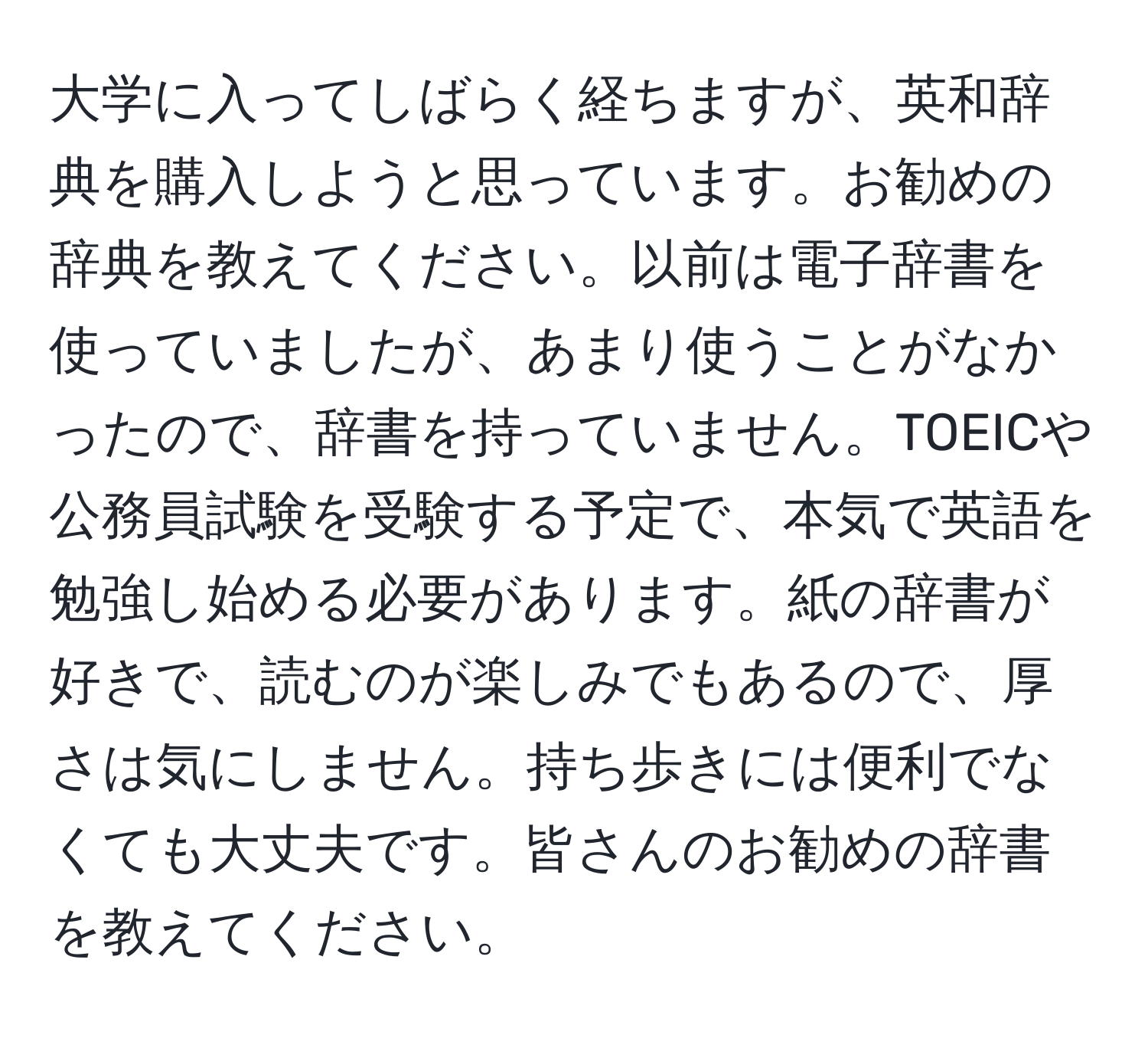 大学に入ってしばらく経ちますが、英和辞典を購入しようと思っています。お勧めの辞典を教えてください。以前は電子辞書を使っていましたが、あまり使うことがなかったので、辞書を持っていません。TOEICや公務員試験を受験する予定で、本気で英語を勉強し始める必要があります。紙の辞書が好きで、読むのが楽しみでもあるので、厚さは気にしません。持ち歩きには便利でなくても大丈夫です。皆さんのお勧めの辞書を教えてください。