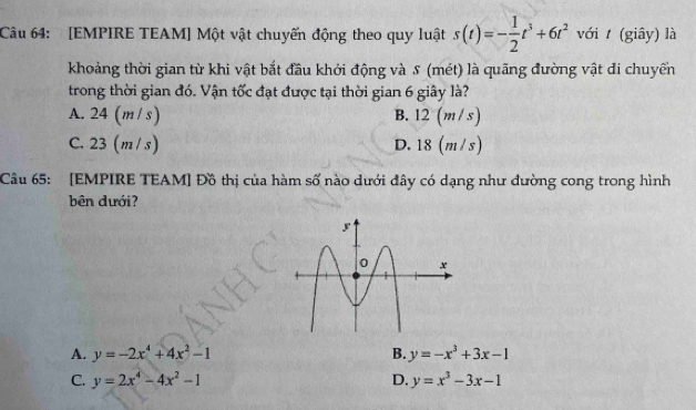 [EMPIRE TEAM] Một vật chuyến động theo quy luật s(t)=- 1/2 t^3+6t^2 với t (giây) là
khoảng thời gian từ khi vật bắt đầu khởi động và s (mét) là quãng đường vật đi chuyển
trong thời gian đó. Vận tốc đạt được tại thời gian 6 giây là?
A. 24 (m/ s) B. 1 2 (m/s)
C. 23 (m / s) D. 18 (m /s)
Câu 65: [EMPIRE TEAM] Đồ thị của hàm số nào dưới đây có dạng như đường cong trong hình
bên dưới?
A. y=-2x^4+4x^2-1 B. y=-x^3+3x-1
C. y=2x^4-4x^2-1 D. y=x^3-3x-1