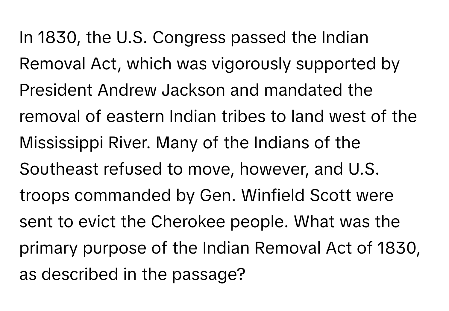 In 1830, the U.S. Congress passed the Indian Removal Act, which was vigorously supported by President Andrew Jackson and mandated the removal of eastern Indian tribes to land west of the Mississippi River. Many of the Indians of the Southeast refused to move, however, and U.S. troops commanded by Gen. Winfield Scott were sent to evict the Cherokee people. What was the primary purpose of the Indian Removal Act of 1830, as described in the passage?