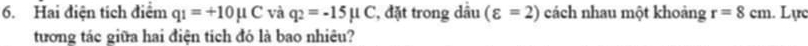 Hai điện tích điểm q_1=+10mu C và q_2=-15mu C , đặt trong dầu (varepsilon =2) cách nhau một khoảng r=8cm. Lực 
tương tác giữa hai điện tích đó là bao nhiêu?