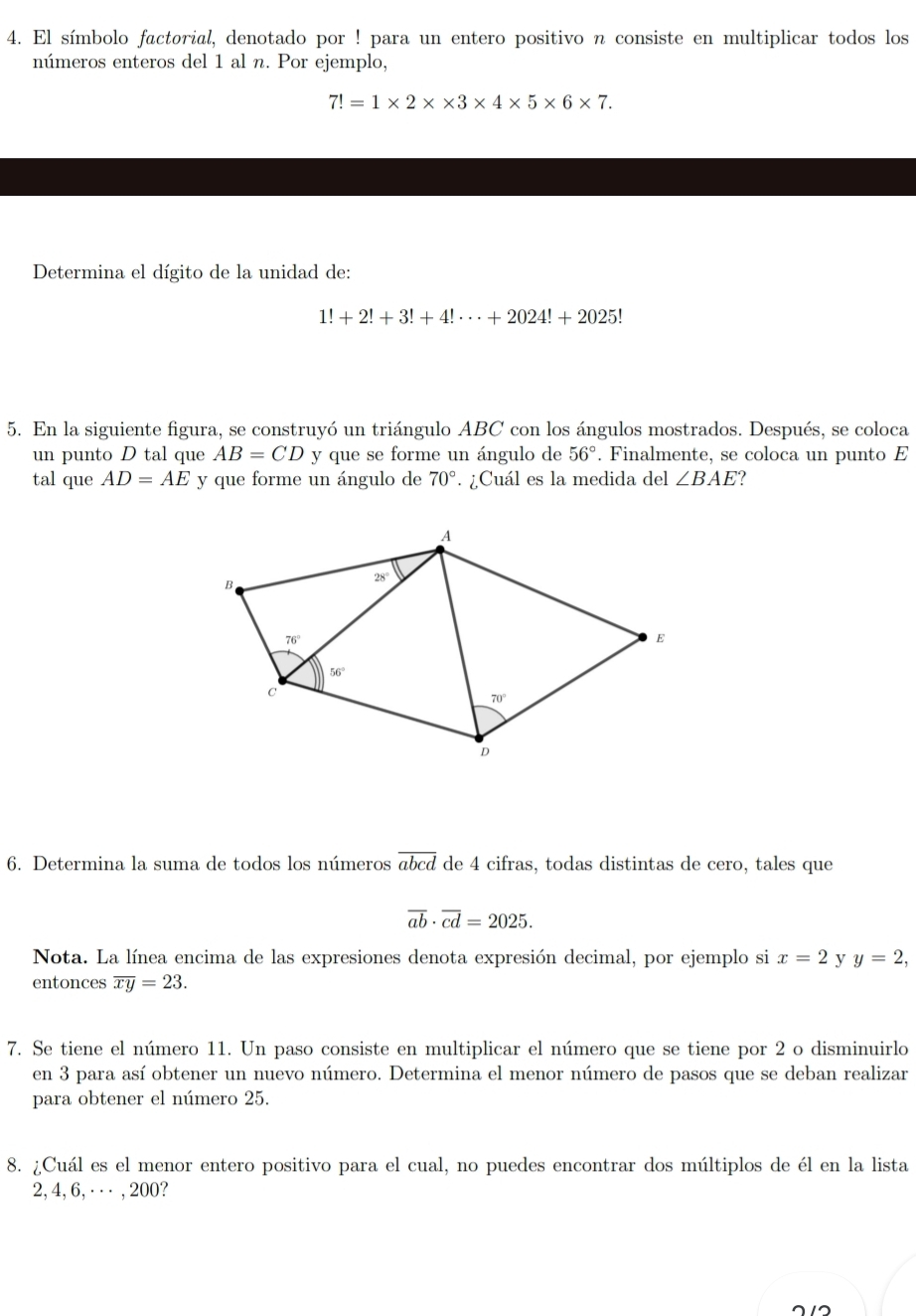 El símbolo factorial, denotado por ! para un entero positivo n consiste en multiplicar todos los
números enteros del 1 al n. Por ejemplo,
7!=1* 2* * 3* 4* 5* 6* 7.
Determina el dígito de la unidad de:
1!+2!+3!+4!·s +2024!+2025!
5. En la siguiente figura, se construyó un triángulo ABC con los ángulos mostrados. Después, se coloca
un punto D tal que AB=CD y que se forme un ángulo de 56°. Finalmente, se coloca un punto E
tal que AD=AE y que forme un ángulo de 70°. ¿Cuál es la medida del ∠ BAE
6. Determina la suma de todos los números overline abcd de 4 cifras, todas distintas de cero, tales que
overline ab· overline cd=2025.
Nota. La línea encima de las expresiones denota expresión decimal, por ejemplo si x=2 y y=2,
entonces overline xy=23.
7. Se tiene el número 11. Un paso consiste en multiplicar el número que se tiene por 2 o disminuirlo
en 3 para así obtener un nuevo número. Determina el menor número de pasos que se deban realizar
para obtener el número 25.
8. ¿Cuál es el menor entero positivo para el cual, no puedes encontrar dos múltiplos de él en la lista
2, 4, 6, · · ⋅ , 200?