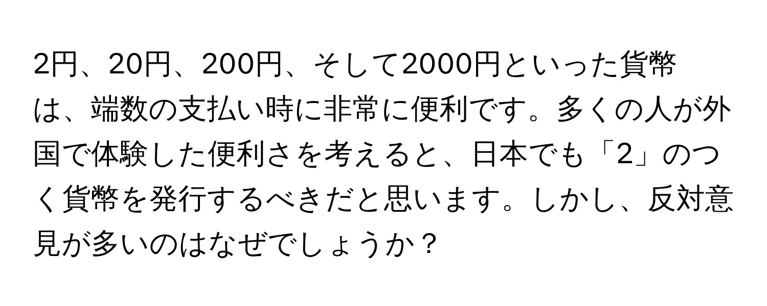 2円、20円、200円、そして2000円といった貨幣は、端数の支払い時に非常に便利です。多くの人が外国で体験した便利さを考えると、日本でも「2」のつく貨幣を発行するべきだと思います。しかし、反対意見が多いのはなぜでしょうか？