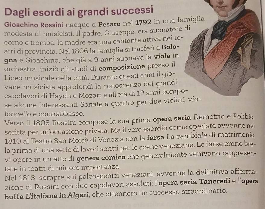 Dagli esordi ai grandi successi 
Gioachino Rossini nacque a Pesaro nel 1792 in una famiglia 
modesta di musicisti. Il padre, Giuseppe, era suonatore di 
corno e tromba, la madre era una cantante attiva nei te- 
atri di provincia. Nel 1806 la famiglia si trasferì a Bolo- 
gna e Gioachino, che già a 9 anni suonava la viola in 
orchestra, iniziò gli studi di composizione presso il 
Liceo musicale della città. Durante questi anni il gio- 
vane musicista approfondì la conoscenza dei grandi 
capolavori di Haydn e Mozart e alletà di 12 anni compo- 
se alcune interessanti Sonate a quattro per due violini, vio- 
loncello e contrabbasso. 
Verso il 1808 Rossini compose la sua prima opera seria Demetrio e Polibio, 
scritta per un’occasione privata. Ma il vero esordio come operista avvenne nel 
1810 al Teatro San Moisè di Venezia con la farsa La cambiale di matrimonio, 
la prima di una serie di lavori scritti per le scene veneziane. Le farse erano bre- 
vi opere in un atto di genere comico che generalmente venivano rappresen- 
tate in teatri di minore importanza. 
Nel 1813, sempre sui palcoscenici veneziani, avvenne la definitiva afferma- 
zione di Rossini con due capolavori assoluti: l'opera seria Tancredi e l’opera 
buffa L’italiana in Algeri, che ottennero un successo straordinario.