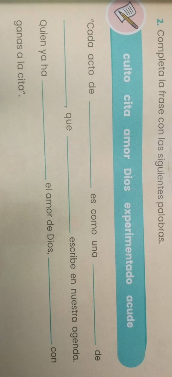 Completa la frase con las siguientes palabras. 
culto cita amor Dios experimentado acude 
“Cada acto de _es como una _ 
de 
_, que _escribe en nuestra agenda. 
Quien ya ha _el amor de Dios,_ 
con 
ganas a la cita”.