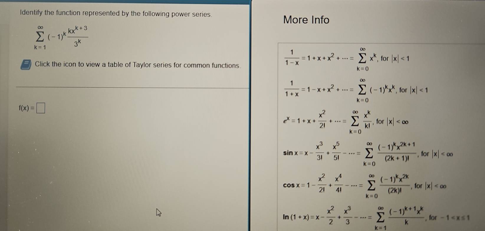 Identify the function represented by the following power series. More Info
sumlimits _(k=1)^(∈fty)(-1)^k (kx^(k+3))/3^k 
Click the icon to view a table of Taylor series for common functions.
 1/1-x =1+x+x^2+·s =sumlimits _(k=0)^(∈fty)x^k , for |x|<1</tex>
 1/1+x =1-x+x^2+·s =sumlimits _(k=0)^(∈fty)(-1)^kx^k , for |x|<1</tex>
f(x)=□
e^x=1+x+ x^2/2! +·s =sumlimits _(k=0)^(∈fty) x^k/k! , for|x|
sin x=x- x^3/3! + x^5/5! -·s =sumlimits _(k=0)^(∈fty)frac (-1)^kx^(2k+1)(2k+1)!, for |x|
10
cos x=1- x^2/2! + x^4/4! -·s =sumlimits _(k=0)^(∈fty)frac (-1)^kx^(2k)(2k)!, for|x|
ln (1+x)=x- x^2/2 + x^3/3 -·s =sumlimits _(k=1)^(∈fty)frac (-1)^k+1x^kk, for-1