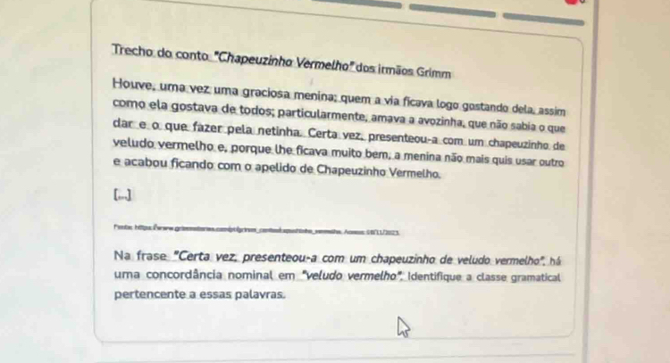 Trecho do conto "Chapeuzinho Vermelho" dos irmãos Grimm 
Houve, uma vez uma graciosa menina; quem a via ficava logo gostando dela, assim 
como ela gostava de todos; particularmente, amava a avozinha, que não sabia o que 
dar e o que fázer pela netinha. Certa vez, presenteouça com um chapeuzinho de 
veludo vermelho e, porque lhe ficava muito bem, a menina não mais quis usar outro 
e acabou ficando com o apelido de Chapeuzinho Vermelho. 
=estas hitiqus Évrere griss== 
Na frase "Certa vez, presenteou-a com um chapeuzinho de veludo vermelho", há 
uma concordância nominal em "veludo vermelho", Identifique a classe gramatical 
pertencente a essas palavras.