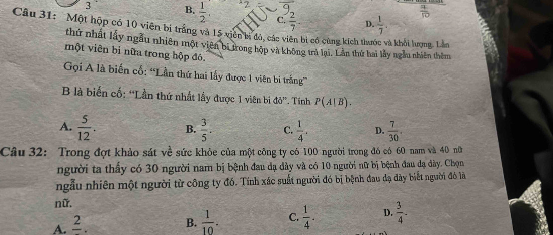 3
B.  1/2 . 
Z
C.  2/7 . 
Câu 31: Một hộp có 10 viên bi trắng và 15 viên bị đò, các viên bì có cùng kích thưc D.  1/7 . 
à khối lượng. Lần
thứ nhất lấy ngẫu nhiên một viên bi trong hộp và không trả lại. Lần thứ hai lẫy ngẫu nhiên thêm
một viên bỉ nữa trong hộp đó.
Gọi A là biến cố: “Lần thứ hai lấy được 1 viên bi trắng”
B là biến cố: “Lần thứ nhất lấy được 1 viên bi ở ti '. Tính P(A|B).
A.  5/12 .  3/5 .  1/4 .  7/30 . 
B.
C.
D.
Câu 32: Trong đợt khảo sát về sức khỏe của một công ty có 100 người trong đó có 60 nam và 40 nữ
người ta thấy có 30 người nam bị bệnh đau dạ dày và có 10 người nữ bị bệnh đau dạ dày. Chọn
ngẫu nhiên một người từ công ty đó. Tính xác suất người đó bị bệnh đau dạ dày biết người đó là
nữ.
A. frac 2.
B.  1/10 . C.  1/4 . D.  3/4 .