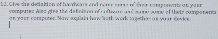 Give the definition of hardware and name some of their components on your 
computer: Also give the definition of software and name some of their components 
on your computer. Now explain how both work together on vour device.