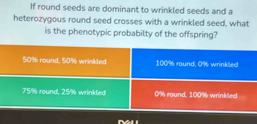 If round seeds are dominant to wrinkled seeds and a
heterozygous round seed crosses with a wrinkled seed, what
is the phenotypic probabilty of the offspring?
50% round, 50% wrinkled 100% round, 0% wrinkled
75% round, 25% wrinkled 0% round, 100% wrinkled