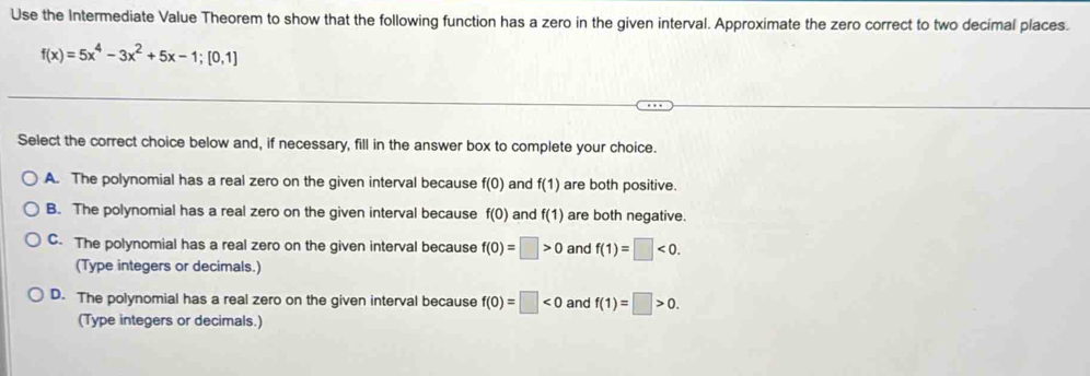 Use the Intermediate Value Theorem to show that the following function has a zero in the given interval. Approximate the zero correct to two decimal places.
f(x)=5x^4-3x^2+5x-1; [0,1]
Select the correct choice below and, if necessary, fill in the answer box to complete your choice.
A. The polynomial has a real zero on the given interval because f(0) and f(1) are both positive.
B. The polynomial has a real zero on the given interval because f(0) and f(1) are both negative.
C. The polynomial has a real zero on the given interval because f(0)=□ >0 and f(1)=□ <0</tex>. 
(Type integers or decimals.)
D. The polynomial has a real zero on the given interval because f(0)=□ <0</tex> and f(1)=□ >0. 
(Type integers or decimals.)