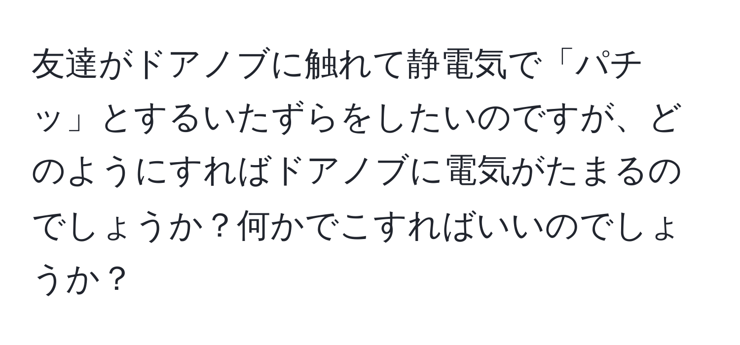 友達がドアノブに触れて静電気で「パチッ」とするいたずらをしたいのですが、どのようにすればドアノブに電気がたまるのでしょうか？何かでこすればいいのでしょうか？