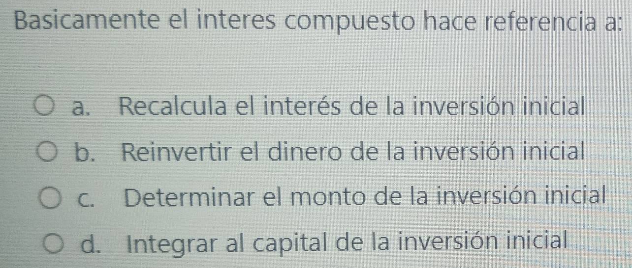 Basicamente el interes compuesto hace referencia a:
a. Recalcula el interés de la inversión inicial
b. Reinvertir el dinero de la inversión inicial
c. Determinar el monto de la inversión inicial
d. Integrar al capital de la inversión inicial