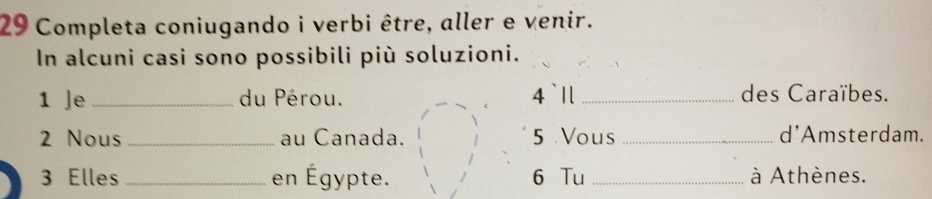 Completa coniugando i verbi être, aller e venir. 
In alcuni casi sono possibili più soluzioni. 
1 Je _du Pérou. 4 `Il _des Caraïbes. 
2 Nous _au Canada. 5 Vous _d'Amsterdam. 
3 Elles _en Égypte. 6 Tu _à Athènes.