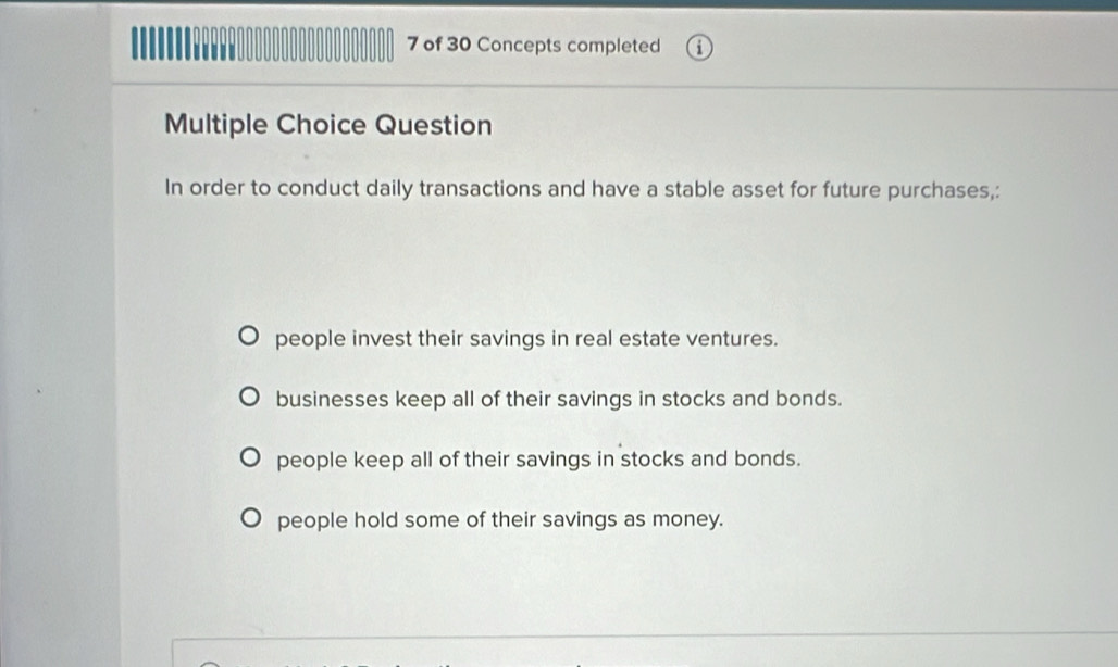 of 30 Concepts completed
Multiple Choice Question
In order to conduct daily transactions and have a stable asset for future purchases,:
people invest their savings in real estate ventures.
businesses keep all of their savings in stocks and bonds.
people keep all of their savings in stocks and bonds.
people hold some of their savings as money.