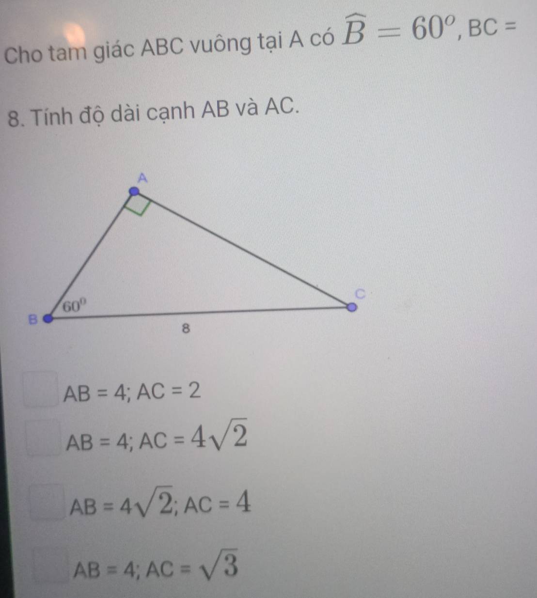 Cho tam giác ABC vuông tại A có widehat B=60°,BC=
8. Tính độ dài cạnh AB và AC.
AB=4;AC=2
AB=4;AC=4sqrt(2)
AB=4sqrt(2);AC=4
AB=4;AC=sqrt(3)