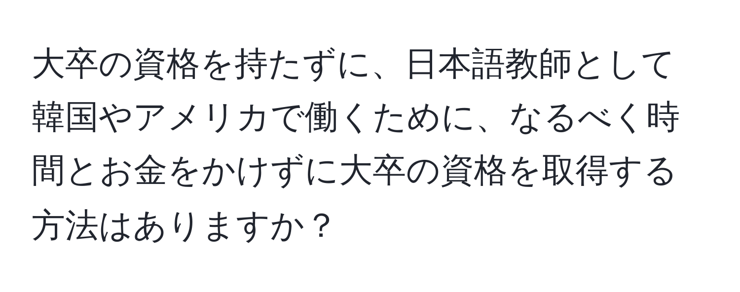 大卒の資格を持たずに、日本語教師として韓国やアメリカで働くために、なるべく時間とお金をかけずに大卒の資格を取得する方法はありますか？