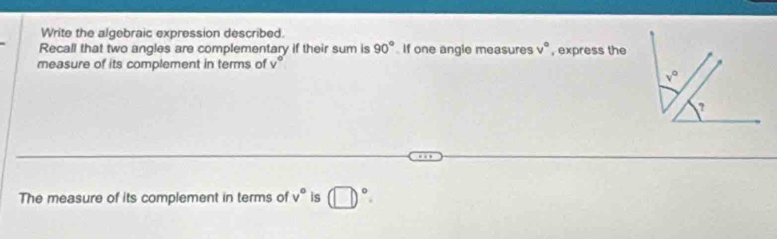 Write the algebraic expression described.
Recall that two angles are complementary if their sum is 90° If one angle measures v° , express the
measure of its complement in terms of v°
The measure of its complement in terms of v° is (□ )^circ .