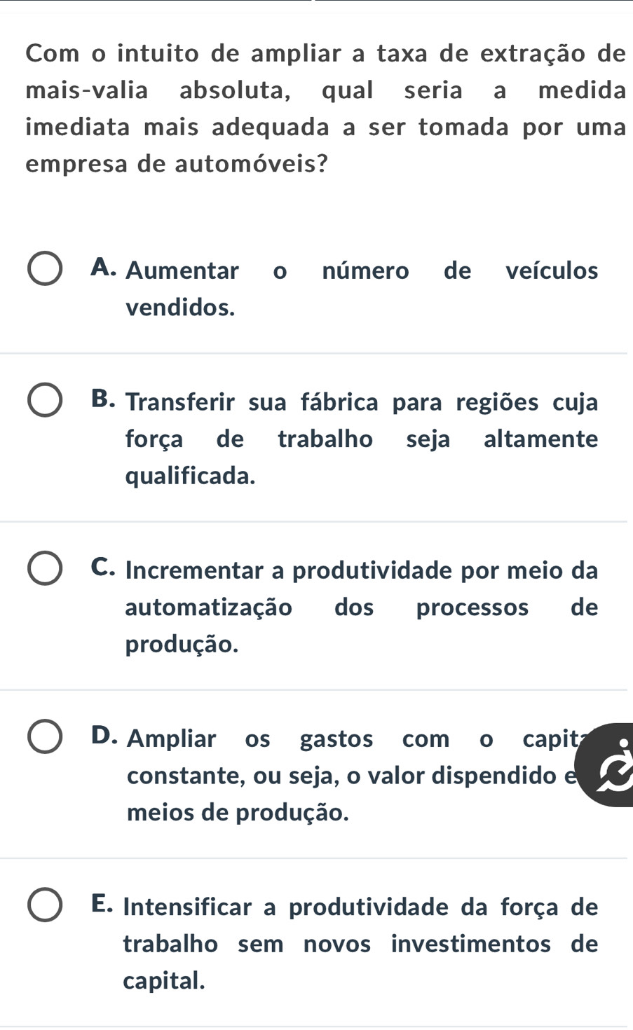 Com o intuito de ampliar a taxa de extração de
mais-valia absoluta, qual seria a medida
imediata mais adequada a ser tomada por uma
empresa de automóveis?
A. Aumentar o número de veículos
vendidos.
B. Transferir sua fábrica para regiões cuja
força de trabalho seja altamente
qualificada.
C. Incrementar a produtividade por meio da
automatização dos processos de
produção.
D. Ampliar os gastos com o capit
constante, ou seja, o valor dispendido e
meios de produção.
E. Intensificar a produtividade da força de
trabalho sem novos investimentos de
capital.