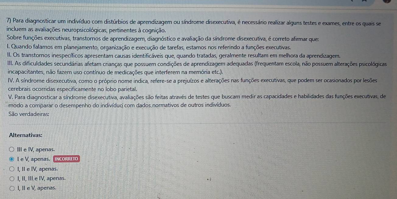 Para diagnosticar um indivíduo com distúrbios de aprendizagem ou síndrome disexecutiva, é necessário realizar alguns testes e exames, entre os quais se
incluem as avaliações neuropsicológicas, pertinentes à cognição.
Sobre funções executivas, transtornos de aprendizagem, diagnóstico e avaliação da síndrome disexecutiva, é correto afirmar que:
I. Quando falamos em planejamento, organização e execução de tarefas, estamos nos referindo a funções executivas.
II. Os transtornos inespecíficos apresentam causas identificáveis que, quando tratadas, geralmente resultam em melhora da aprendizagem.
III. As dificuldades secundárias afetam crianças que possuem condições de aprendizagem adequadas (frequentam escola, não possuem alterações psicológicas
incapacitantes, não fazem uso contínuo de medicações que interferem na memória etc.).
IV. A síndrome disexecutiva, como o próprio nome indica, refere-se a prejuízos e alterações nas funções executivas, que podem ser ocasionados por lesões
cerebrais ocorridas especificamente no lobo parietal.
V. Para diagnosticar a síndrome disexecutiva, avaliações são feitas através de testes que buscam medir as capacidades e habilidades das funções executivas, de
modo a comparar o desempenho do indivíduo com dados normativos de outros indivíduos.
São verdadeiras:
Alternativas:
III e IV, apenas.
I e V, apenas. [incORRET
I, Ⅱ e IV, apenas.
I, II, III e IV, apenas.
I, II e V, apenas.