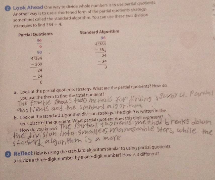 Look Ahead One way to divide whole numbers is to use partial quotients.
Another way is to use a shortened form of the partial quotients strategy,
sometimes called the standard algorithm. You can use these two division
strategies to find 384/ 4.
a. Look at the partial quotients strategy. What are the l quotients? How do
you use the them to find the total quotient?
b. Look at the standard algorithm division strategy.The digit 9 is written in the
tens place of the quotient. What partial quotient does this digit represent?
How do you know?
Reflect How is using the standard algorithm similar to using partial quotients
to divide a three-digit number by a one-digit number? How is it different?
