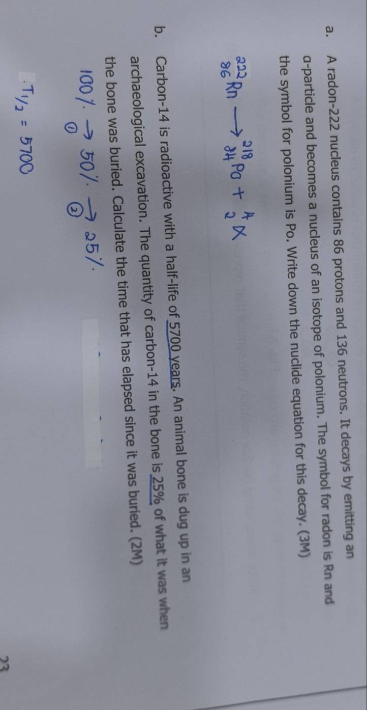 A radon- 222 nucleus contains 86 protons and 136 neutrons. It decays by emitting an 
α-particle and becomes a nucleus of an isotope of polonium. The symbol for radon is Rn and 
the symbol for polonium is Po. Write down the nuclide equation for this decay. (3M) 
b. Carbon- 14 is radioactive with a half-life of 5700 years. An animal bone is dug up in an 
archaeological excavation. The quantity of carbon- 14 in the bone is 25% of what it was when 
the bone was buried. Calculate the time that has elapsed since it was buried. (2M) 
23
