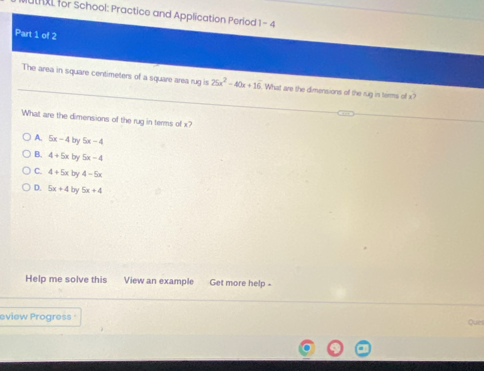 uthl for School: Practice and Application Period 1-4 
Part 1 of 2
The area in square centimeters of a square area rug is 25x^2-40x+1overline 6. . What are the dimensions of the rug in terms of x?
What are the dimensions of the rug in terms of x?
A. 5x-4 by 5x-4
B. 4+5x by 5x-4
C. 4+5x by 4-5x
D. 5x+4 by 5x+4
Help me solve this View an example Get more help ▲
eview Progress 
Ques