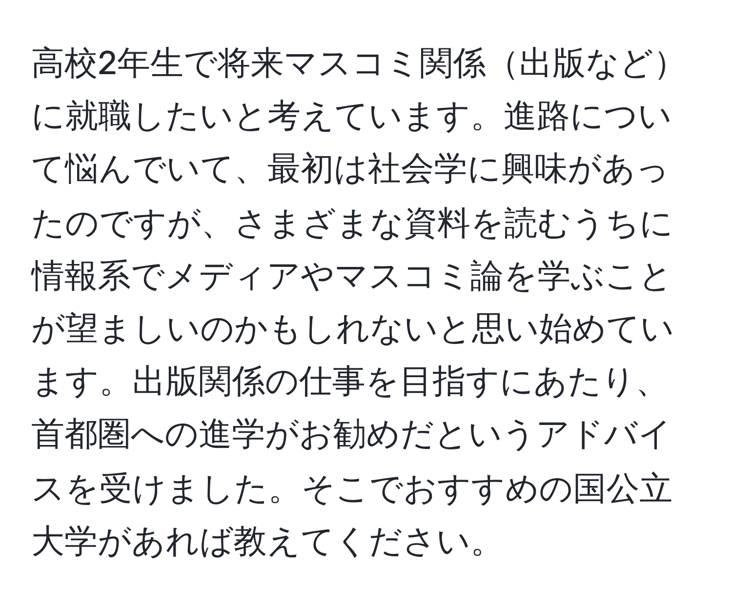 高校2年生で将来マスコミ関係出版などに就職したいと考えています。進路について悩んでいて、最初は社会学に興味があったのですが、さまざまな資料を読むうちに情報系でメディアやマスコミ論を学ぶことが望ましいのかもしれないと思い始めています。出版関係の仕事を目指すにあたり、首都圏への進学がお勧めだというアドバイスを受けました。そこでおすすめの国公立大学があれば教えてください。