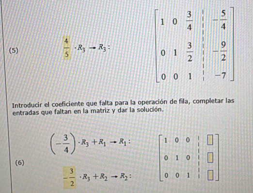 (5)  4/5 · R_3to R_3 : beginbmatrix 1&0& 3/4 &|-frac 5&-4 0&1& 3/2 & 1/2 &- 9/2  0&0&1& 1/2 &-7endbmatrix
Introducir el coeficiente que falta para la operación de fila, completar las 
entradas que faltan en la matriz y dar la solución.
(- 3/4 )· R_3+R_1to R_1 : beginbmatrix 1&0&0&|&□  0&1&0&|&□  0&0&1&|&□ endbmatrix
(6)
- 3/2 · R_3+R_2to R_2 :