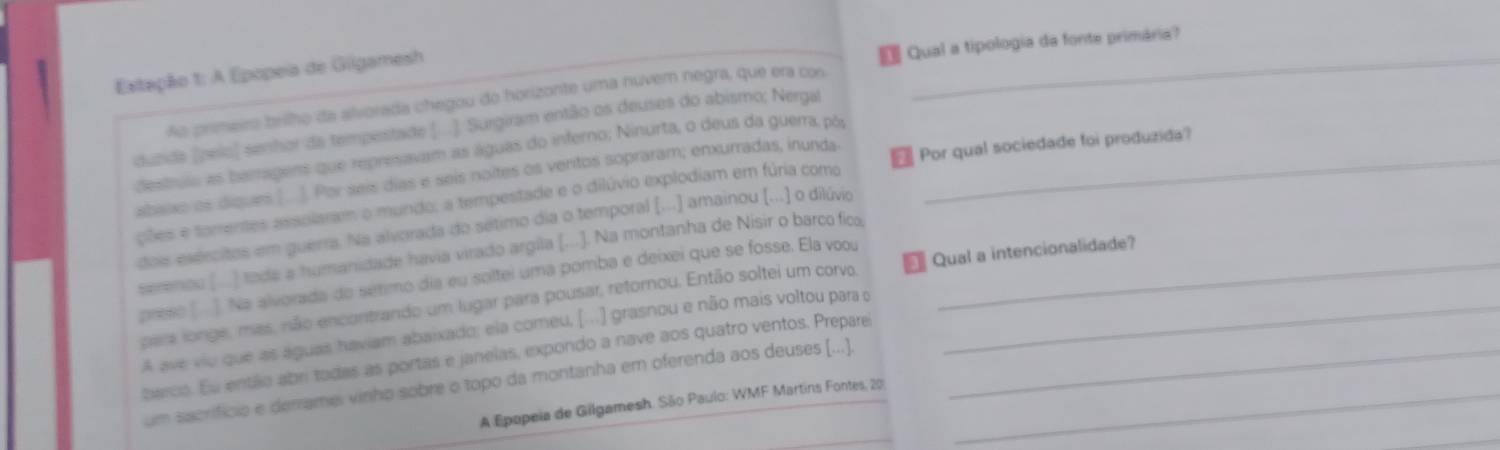 Qual a tipologia da fonte primária? 
Estação 1: A Epopeia de Giigamesh 
Ao primeiro brilho da alvorada chegou do horizonte uma nuvem negra, que era con 
_ 
duzida (pelo) senhor da tempestade (... ). Surgiram então os deuses do abismo; Nergal 
destrulo as bamragens que represavam as águas do inferno; Ninurta, o deus da guerra, pôr_ 
2 
abaixo os diques ( ]. Por seís días e seis noites os veritos sopraram; enxurradas, inunda Por qual sociedade foi produzida? 
piõles e tarrentes assolaram o mundo; a tempestade e o dilúvio explodiam em fúria como 
dois esércitos em guerra. Na alvorada do sétimo dia o temporal (...] amainou (...) o dilúvio 
serenou [ ) tode a humanidade havia virado argila (...]. Na montanha de Nisir o barco fico 
preso [ ] Na alvorada do sétimo día eu soltei uma pomba e deixei que se fosse. Ela vooy_ 
para longe, mas, não encontrando um lugar para pousar, retornou. Então soltei um corvo Qual a intencionalidade? 
A ave vio que as aguas haviam abaixado: ela comeu, (...) grasnou e não mais voltou para o 
barco. Eu então abri todas as portas e janeias, expondo a nave aos quatro ventos. Prepare_ 
um sacrifício e derrame vinho sobre o topo da montanha em oferenda aos deuses (...)_ 
_ 
A Epopeia de Gilgamesh. São Paulo: WMF Martins Fontes, 20