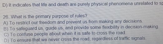 D) It indicates that life and death are purely physical phenomena unrelated to sp
26. What is the primary purpose of rules?
A) To restrict our freedom and prevent us from making any decisions.
B) To safeguard us, guide us, and provide some flexibility in decision-making.
C) To confuse people about when it is safe to cross the road.
D) To ensure that we never cross the road, regardless of traffic signals.