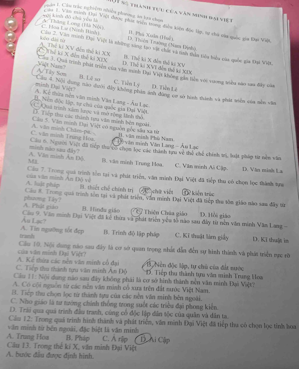 DộT số thành tựu của văn minh đại việt
Phân I. Câu trắc nghiệm nhiều phương án lựa chọn
với kinh đô chủ yếu là
Câu 1. Văn minh Đại Việt được phát triển trong điều kiện độc lập, tự chủ của quốc gia Đại Việt
A. Thăng Long (Hà Nội), B. Phủ Xuân (Huế),
C. Hoa Lư (Ninh Bình) D. Thiên Trường (Nam Định).
kéo dài từ
Cầu 2. Văn minh Đại Việt là những sáng tạo vật chất và tinh thân tiêu biểu của quốc gia Đại Việt.
A. Thế ki XV đến thể kỉ XX B. Thế ki X đến thế ki XV
C. Thế ki X đến thế kỉ XIX D. Thế ki XVI đến thế ki XIX
Việt Nam?
Cầu 3. Quá trình phát triển của văn minh Đại Việt không gắn liền với vương triều nào sau đãy của
A Tây Sơn B. Lê sơ C. Tiền Lý D. Tiền Lê
minh Đại Việt?
Câu 4. Nội dung nào dưới đây không phản ánh đúng cơ sở hình thành và phát triển của nền văn
A. Kể thừa nền văn minh Văn Lang - Âu Lạc.
B. Nền độc lập, tự chủ của quốc gia Đại Việt.
C. Quá trình xâm lược và mở rộng lãnh thổ.
D. Tiếp thu các thành tựu văn minh bên ngoài.
Câu 5. Văn minh Đại Việt có nguồn gốc sâu xa từ
A. văn minh Chăm-pa. B. văn minh Phù Nam.
C. văn minh Trung Hoa.  Di văn minh Văn Lang - Âu Lạc
minh nào sau đây?
Câu 6. Người Việt đã tiếp thu có chọn lọc các thành tựu về thể chế chính trị, luật pháp từ nền văn
M
A. Văn minh Ân Độ. B. văn minh Trung Hoa. C. Văn minh Ai Cập. D. Văn minh La
Cầu 7. Trong quả trình tồn tại và phát triển, văn minh Đại Việt đã tiếp thu có chọn lọc thành tựu
của văn minh Án Độ về
A. luật pháp B. thiết chế chính trị V0. chữ viết T kiến trúc
Cầu 8. Trong quá trình tồn tại và phát triển, văn minh Đại Việt đã tiếp thu tôn giáo nào sau đây từ
phương Táy?
A. Phật giáo B. Hindu giáo Thiên Chúa giáo D. Hồi giáo
Cầu 9, Văn minh Đại Việt đã kế thừa và phát triển yếu tố nào sau dây từ nền văn minh Văn Lang -
Ấu Lạc?
A. Tín ngường tốt đẹp B. Trình độ lập pháp
tranh C. Kĩ thuật làm giấy D. Kĩ thuật in
Cầu 10. Nội dung nào sau đây là cơ sở quan trọng nhất dẫn đến sự hình thành và phát triển rực rỡ
của văn minh Đại Việt?
A. Kể thừa các nễn văn minh cổ đại B. Nền độc lập, tự chủ của đất nước
C. Tiếp thu thành tựu văn minh Ấn Độ  D. Tiếp thu thành tựu văn minh Trung Hoa
Cu 11: Nội dung nào sau đây không phải là cơ sở hình thành nền văn minh Đại Việt?
A. Có cội nguồn từ các nên văn mính cổ xưa trên đất nước Việt Nam.
B. Tiếp thu chọn lọc từ thành tựu của các nên văn minh bên ngoài.
C. Nho giáo là tư tưởng chính thống trong suốt các triều đại phong kiến.
D. Trải qua quá trình đấu tranh, cũng cố độc lập dân tộc của quân và dân ta.
Câu 12: Trong quá trình hình thành và phát triển, văn mính Đại Việt đã tiếp thu có chọn lọc tỉnh hoa
văn minh từ bên ngoài, đặc biệt là văn minh
A. Trung Hoa B. Pháp C. Ả rập D Ai Cập
Câu 13. Trong thế ki X, văn minh Đại Việt
A. bước đầu được định hình.