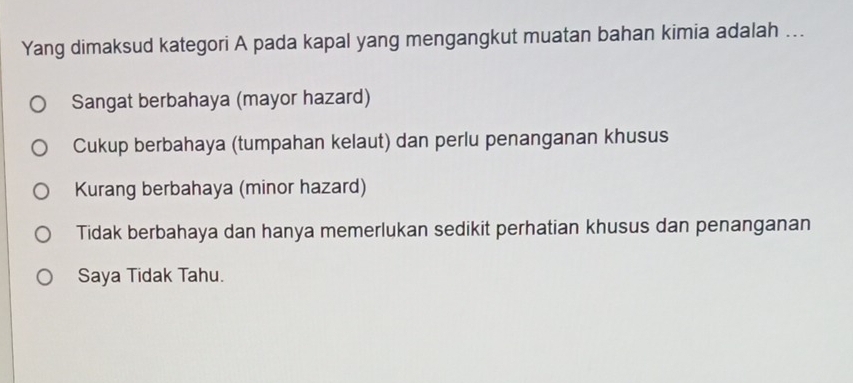 Yang dimaksud kategori A pada kapal yang mengangkut muatan bahan kimia adalah ...
Sangat berbahaya (mayor hazard)
Cukup berbahaya (tumpahan kelaut) dan perlu penanganan khusus
Kurang berbahaya (minor hazard)
Tidak berbahaya dan hanya memerlukan sedikit perhatian khusus dan penanganan
Saya Tidak Tahu.