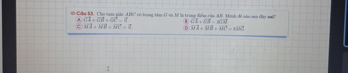 ớ Cầu 53. Cho tam giác ABC có trọng tâm G và M là trung điểm của AB. Mệnh đề nào sau đây sai?
A vector GA+vector GB+vector GC=vector 0.
B vector GA+vector GB=2vector GM.
C vector MA+vector MB+vector MC=vector 0.
D vector MA+vector MB+vector MC=3vector MG.