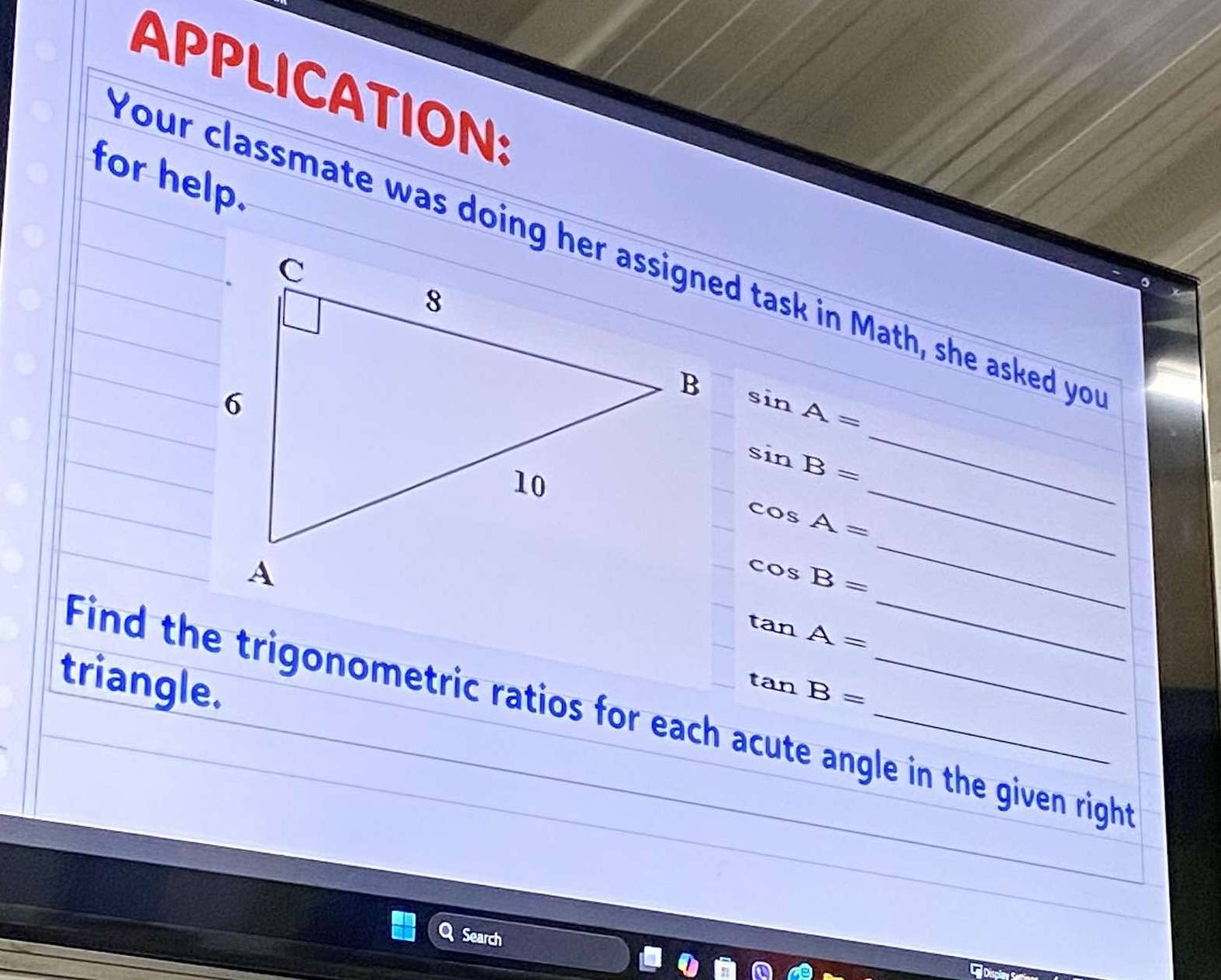 APPLICATION: 
for help.
sin A=
_
sin B=
_
cos A=
cos B=
_
tan A=
triangle. tan B= _ 
Find the trigonometric ratios for each acute angle in the given right 
Search