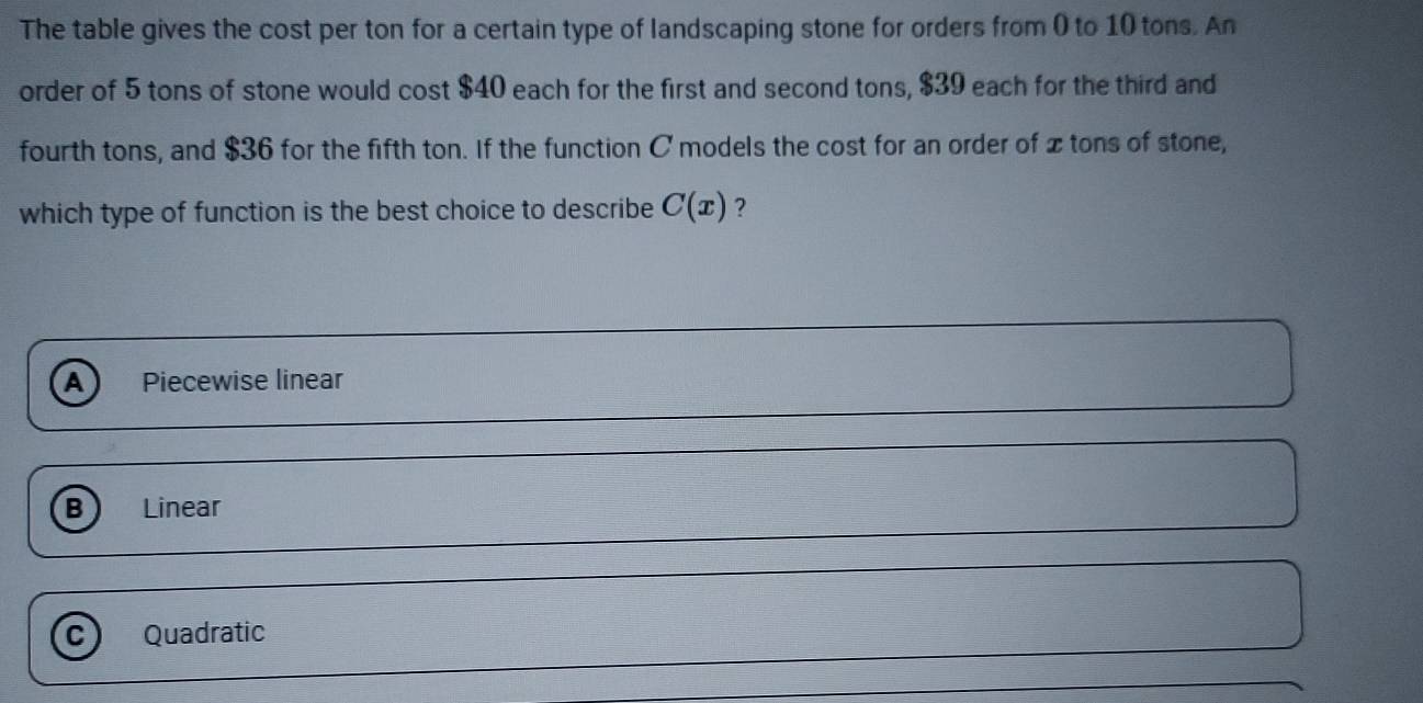 The table gives the cost per ton for a certain type of landscaping stone for orders from ( to 10 tons. An
order of 5 tons of stone would cost $40 each for the first and second tons, $39 each for the third and
fourth tons, and $36 for the fifth ton. If the function C models the cost for an order of xtons of stone,
which type of function is the best choice to describe C(x) ?
A Piecewise linear
B Linear
C) Quadratic