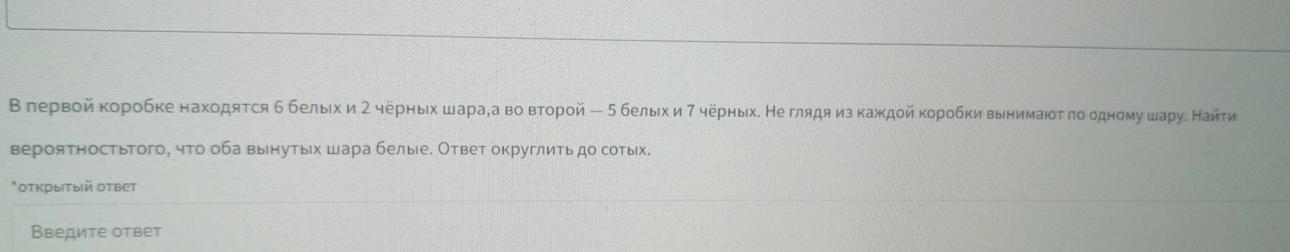 В лервой κоробке находятся б белыιхи 2 черныίх шараχа во вτорой ー 5 белыιх и7 ηерныхδ Не глядяα изкаждοйκоробки вынимаίδτ πоοодному шаруδ Найτи 
вероятностьтого, чτо оба вынутых шара белые. Ответ округлиτь до сотьх. 
*οτкрыιтый ответ 
Введите ответ