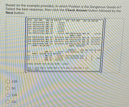 Based on the example provided, In which Position is the Dangerous Goods in?
Select the best response, then click the Check Answer button followed by the
Next button.
DB8 Cá Ch/aT P03
POS VLD NBR 11P PNC94441DL HNL 2B /02249 UL5 NBR dea c ChT/nt
21P HMCSZ5SDL BNL F) /=2>3=
11D EHC942540 H r 14£307
32L DVL52019DL IHL () 31 CGL15735DL HHL F2 /01951 / 07253
/00129
34L DFL5+2408L 8NL 25 33L DEL541500L HML LB 28/00970 53B DPL52216DL 8NL L8 25/00970 28/00970
i1L DFES2JJ0OL UNL LB 3SL DFL4SETSOL UNL 1D 23/00970 Jar Dössi611ol anl l8
28/00570 31K DPL53511DL MNL L8 28/00970
SMS： FR/a HI× 29/00970 +3K D2L53529DL 3NE FB 25/00300 SHES: PriOriTy
so =' co /00117 0O4-4988?274 CM1 1 AiRBILl FRD FRI PCS DG SDH
B075： 1PC/CN-1072 3500/80 HNL FP 10c022 7 7
s0 5/20150 = = = = 006-09530485 D2H
.- IML E 006-09530564 808 1 5208
σ
TOTAL WEicKT DO5 IN ALL BINS - 30642
013 1 2249 8IN 2 16890 DIN 3 9271 DIN 4 1850 81N 5 744
EHIPTY TLDS - Ô
21R
50
11R
21L