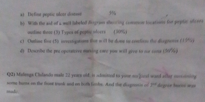 Define peptic ulcer disease 5%
b) With the aid of a well labeled diagram showing common iocations for peplc olcers 
outline three (3) Types of peptic ulcers (30%) 
c) Outline five (5) investigations that will be done to confirm the diagnosis (17%) 
d) Describe the pre operateive nursing care you will give to mr eena (507) 
Q2) Mulenga Chilando male 22 years old, is admitted to your surifcal ward after sustaring 
some burns on the front trunk and on both limbs. And the diagnosis of 2^(kd) degrée burns was 
made.