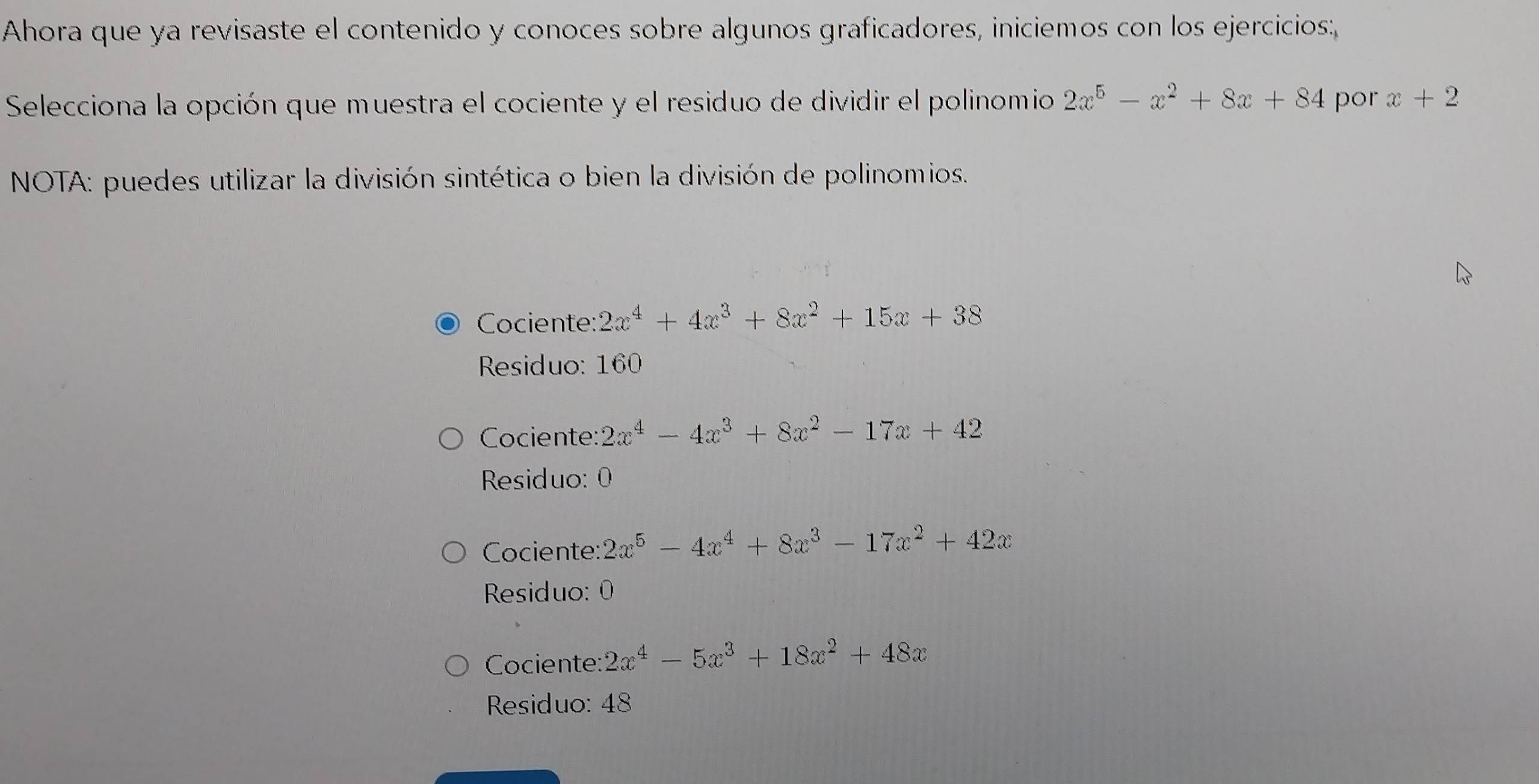 Ahora que ya revisaste el contenido y conoces sobre algunos graficadores, iniciemos con los ejercicios:
Selecciona la opción que muestra el cociente y el residuo de dividir el polinomio 2x^5-x^2+8x+84 por x+2
NOTA: puedes utilizar la división sintética o bien la división de polinomios.
Cociente: 2x^4+4x^3+8x^2+15x+38
Residuo: 160
Cociente: 2x^4-4x^3+8x^2-17x+42
Residuo: 0
Cociente: 2x^5-4x^4+8x^3-17x^2+42x
Residuo: 0
Cociente: 2x^4-5x^3+18x^2+48x
Residuo: 48