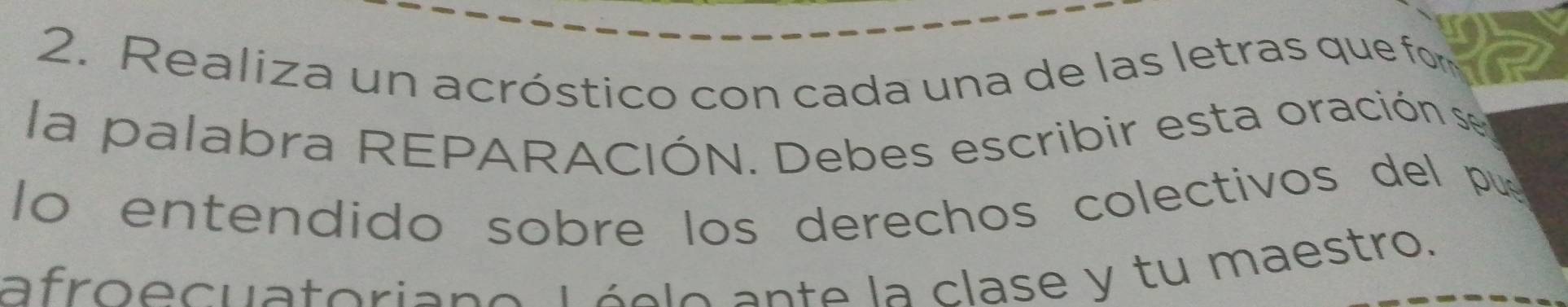 Realiza un acróstico con cada una de las letras que form 
la palabra REPARACIÓN. Debes escribir esta oración se 
lo entendido sobre los derechos colectivos del pu 
afroecuatoriano Lóclo ante la clase y tu maestro.