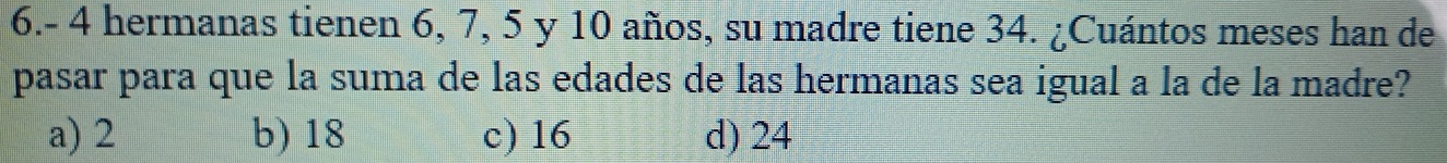 6.- 4 hermanas tienen 6, 7, 5 y 10 años, su madre tiene 34. ¿Cuántos meses han de
pasar para que la suma de las edades de las hermanas sea igual a la de la madre?
a) 2 b) 18 c) 16 d) 24