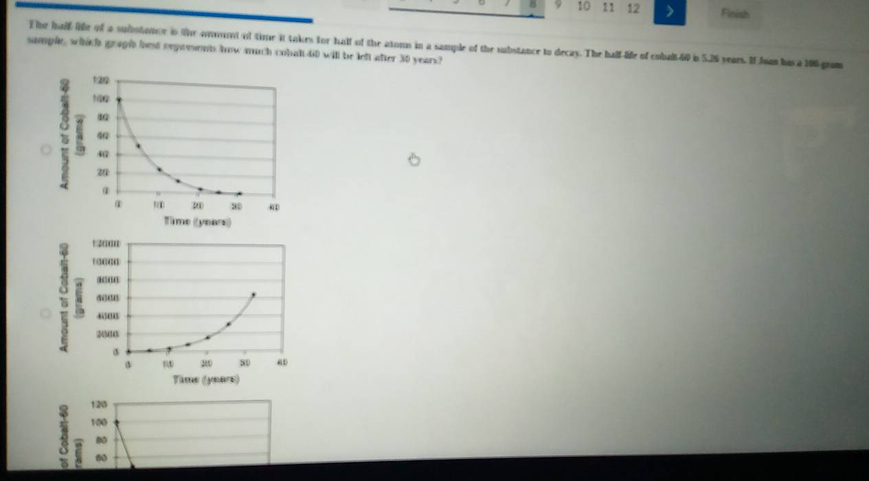 8 9 10 11 12 > Finish
T he half life of a submhoner is the ommunt of time it takes for hall of the atoms in a sample of the substance to decay. The half-life of cohalt40 is 5.26 years. If Joan his a 106 gram
sumple, which gragh bes orpresont how much cobalt- 60 will be left after 30 years?
'
C 400
1 20 80 a
Time ((yeare)
120
100

C 00