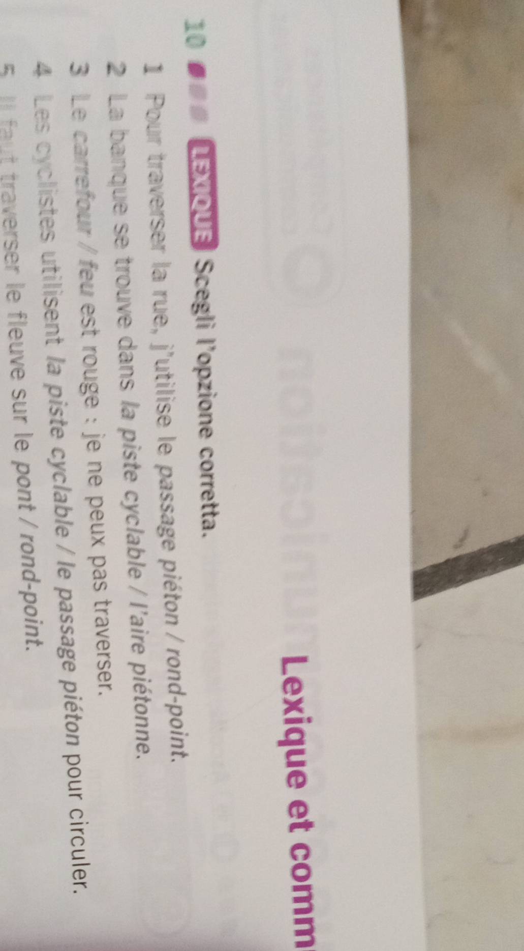 Lexique et comm 
10 ●## LEXIOUE Scegli l'opzione corretta. 
1 Pour traverser la rue, j'utilise le passage piéton / rond-point. 
2 La banque se trouve dans la piste cyclable / l'aire piétonne. 
3 Le carrefour / feu est rouge : je ne peux pas traverser. 
4 Les cyclistes utilisent la piste cyclable / le passage piéton pour circuler. 
5 Il faut traverser le fleuve sur le pont / rond-point.
