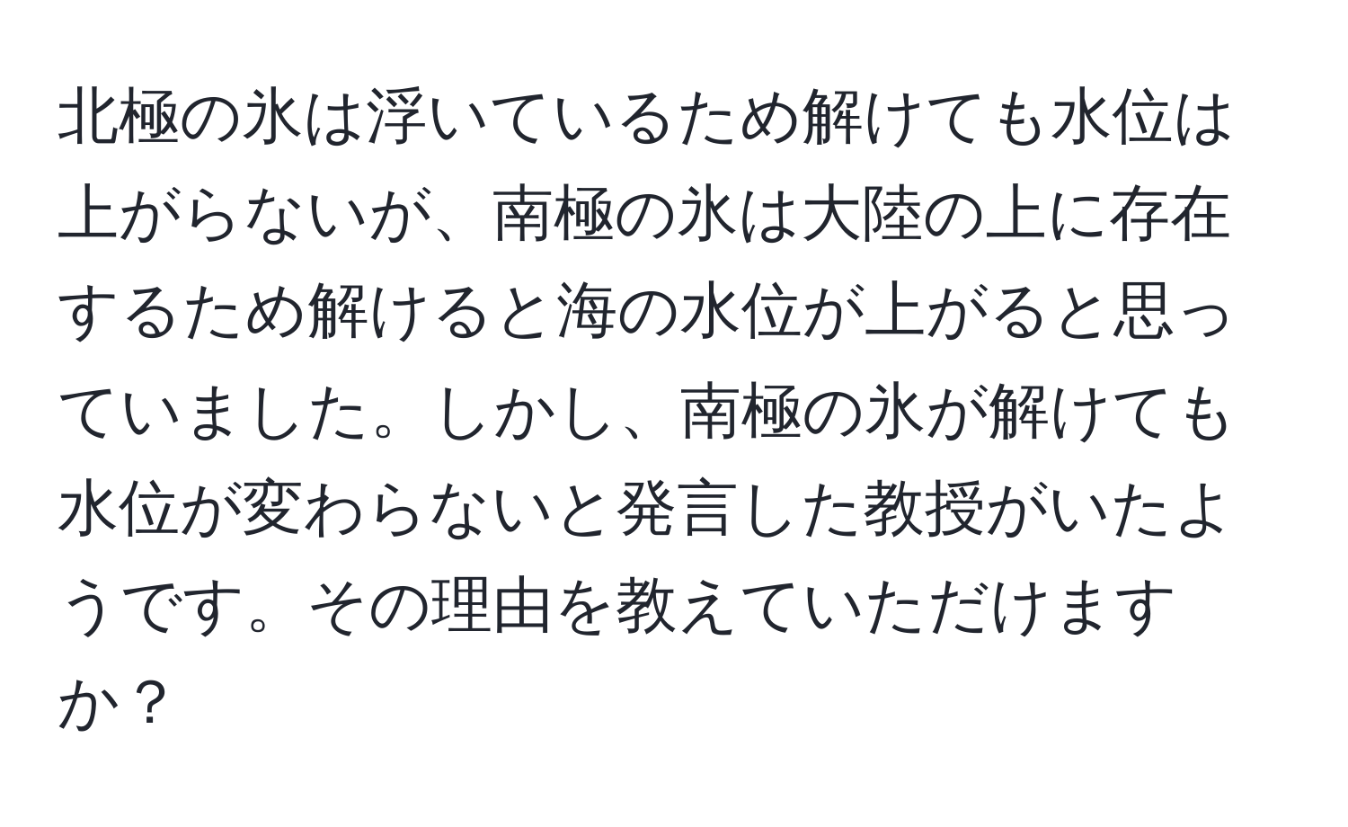 北極の氷は浮いているため解けても水位は上がらないが、南極の氷は大陸の上に存在するため解けると海の水位が上がると思っていました。しかし、南極の氷が解けても水位が変わらないと発言した教授がいたようです。その理由を教えていただけますか？