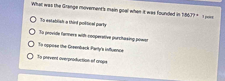 What was the Grange movement's main goal when it was founded in 1867? * 1 point
To establish a third political party
To provide farmers with cooperative purchasing power
To oppose the Greenback Party's influence
To prevent overproduction of crops