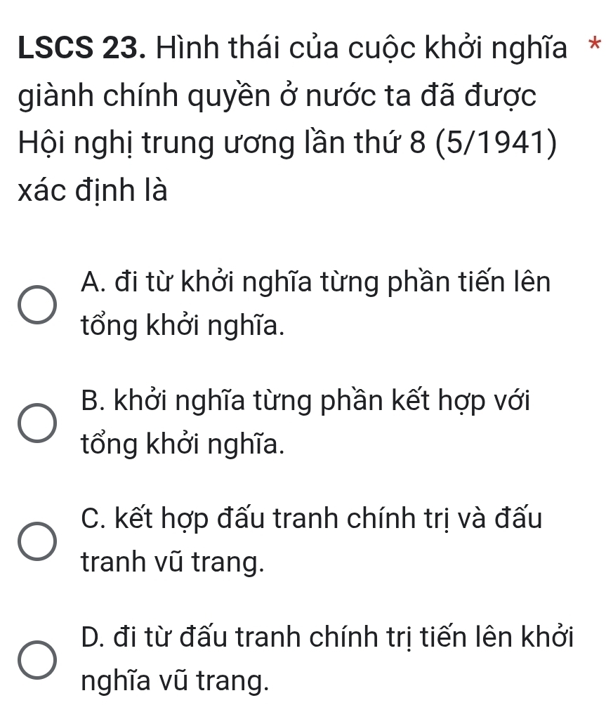 LSCS 23. Hình thái của cuộc khởi nghĩa*
giành chính quyền ở nước ta đã được
Hội nghị trung ương lần thứ 8 (5/1941)
xác định là
A. đi từ khởi nghĩa từng phần tiến lên
tổng khởi nghĩa.
B. khởi nghĩa từng phần kết hợp với
tổng khởi nghĩa.
C. kết hợp đấu tranh chính trị và đấu
tranh vũ trang.
D. đi từ đấu tranh chính trị tiến lên khởi
nghĩa vũ trang.