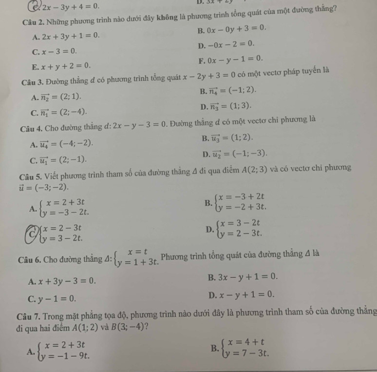 C 2x-3y+4=0.
D. 3x+2y
Câu 2. Những phương trình nào dưới đây không là phương trình tổng quát của một đường thẳng?
B. 0x-0y+3=0.
A. 2x+3y+1=0.
D. -0x-2=0.
C. x-3=0.
F. 0x-y-1=0.
E. x+y+2=0.
Câu 3. Đường thẳng đ có phương trình tổng quát x-2y+3=0 có một vectơ pháp tuyển là
B. vector n_4=(-1;2).
A. vector n_2=(2;1).
D. vector n_3=(1;3).
C. vector n_1=(2;-4).
Câu 4. Cho đường thắng d: 2x-y-3=0. Đường thắng d có một vectơ chỉ phương là
A. vector u_4=(-4;-2).
B. vector u_3=(1;2).
D. vector u_2=(-1;-3).
C. vector u_1=(2;-1).
Câu 5. Viết phương trình tham số của đường thắng △ di qua điểm A(2;3) và có vectơ chỉ phương
vector u=(-3;-2).
A. beginarrayl x=2+3t y=-3-2t.endarray.
B. beginarrayl x=-3+2t y=-2+3t.endarray.
a beginarrayl x=2-3t y=3-2t.endarray.
D. beginarrayl x=3-2t y=2-3t.endarray.
Câu 6. Cho đường thẳng △ :beginarrayl x=t y=1+3t.endarray. Phương trình tổng quát của đường thắng △ ldot 
A. x+3y-3=0.
B. 3x-y+1=0.
C. y-1=0.
D. x-y+1=0.
Câu 7. Trong mặt phẳng tọa độ, phương trình nào dưới đây là phương trình tham số của đường thắng
đi qua hai điểm A(1;2) và B(3;-4) ?
B.
A. beginarrayl x=2+3t y=-1-9t.endarray. beginarrayl x=4+t y=7-3t.endarray.