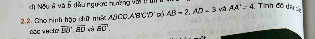 Nếu ā và vector b đều ngược hướng với c th 
2.2. Cho hình hộp chữ nhật 4 BCD. A'B'C'D' có AB=2, AD=3 và AA'=4. Tính độ dài của 
các vecto vector BB', vector BD và vector BD'.