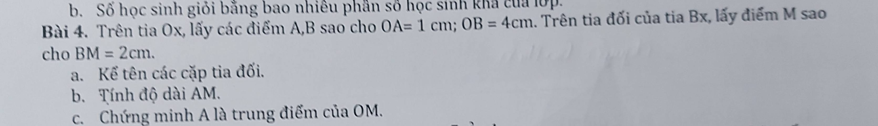 Số học sinh giỏi bằng bao nhiêu phần số học sinh khả của lợp. 
Bài 4. Trên tia Ox, lấy các điểm A, B sao cho OA=1cm; OB=4cm. Trên tia đối của tia Bx, lấy điểm M sao 
cho BM=2cm. 
a. Kể tên các cặp tia đối. 
b. Tính độ dài AM. 
c. Chứng minh A là trung điểm của OM.