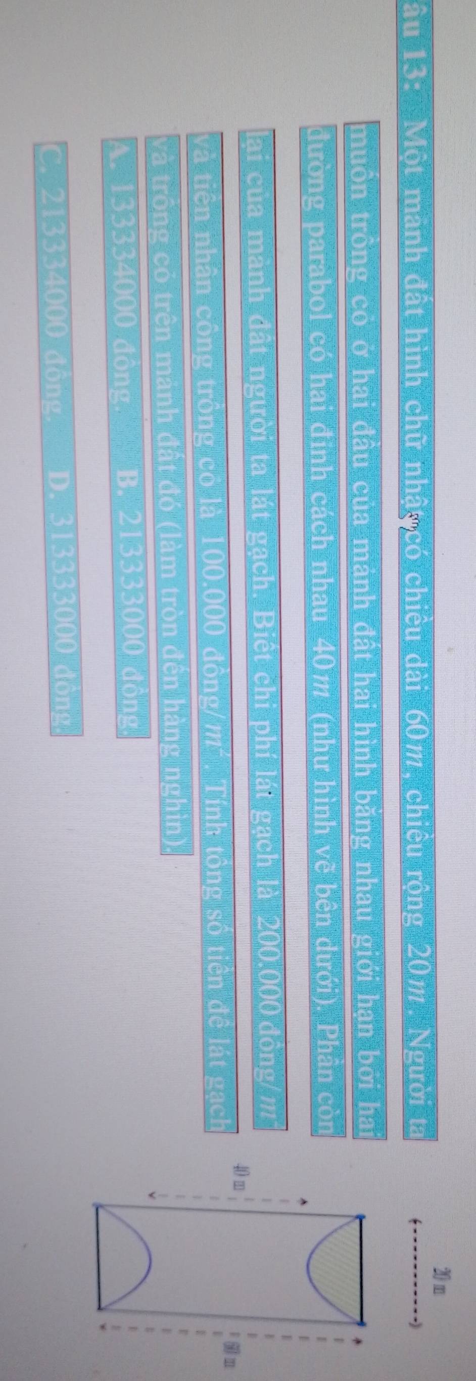20 m
âu 13: Một manh đất hình chữ nhậy có chiêu dài 60m, chiếu rộng 20m. Người ta
muồn trồng có ở hai đầu của mành đất hai hình băng nhau giới hạn bởi hai
đường parabol có hai đinh cách nhau 40m (như hình vẽ bên dưới), Phần còn
lại của mành đất người ta lát gạch. Biệt chi phí lát gạch là 200,000 đồng/ m
40 m
và tiên nhân công trồng có là 100.000 đồng/m². Tính tông số tiên đề lát gạch
n
và trống có trên mảnh đất đó (làm tròn đến hàng nghìn).
A. 133334000 đồng B. 213333000 đồng.
C. 213334000 đồng. D. 313333000 đồng